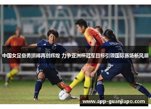 中国女足奋勇拼搏再创辉煌 力争亚洲杯冠军目标引领国际赛场新风潮